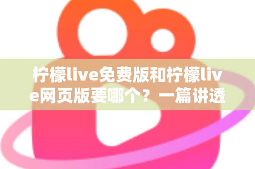柠檬live免费版和柠檬live网页版要哪个？一篇讲透选择思路的实用指南