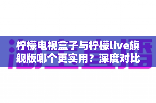 柠檬电视盒子与柠檬live旗舰版哪个更实用？深度对比帮你选对不花冤枉钱