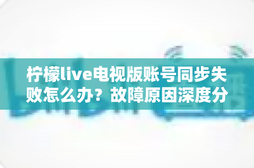 柠檬live电视版账号同步失败怎么办？故障原因深度分析与实用解决技巧全指南