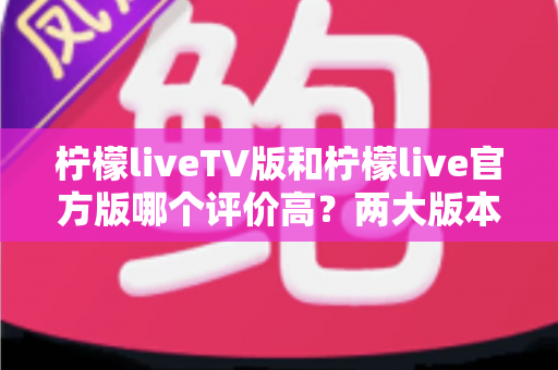 柠檬liveTV版和柠檬live官方版哪个评价高？两大版本深度对比解析与选择指南