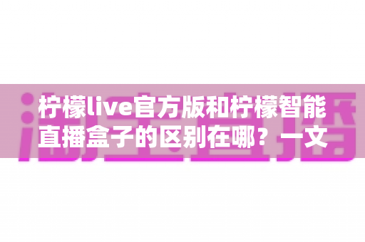 柠檬live官方版和柠檬智能直播盒子的区别在哪？一文读懂两者差异，选对直播工具更省心
