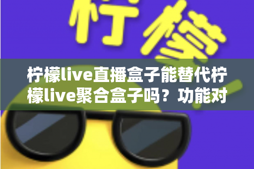 柠檬live直播盒子能替代柠檬live聚合盒子吗？功能对比与选购深度解析
