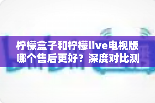 柠檬盒子和柠檬live电视版哪个售后更好?深度对比测评帮你选对不踩坑 柠檬盒子和柠檬live电视版哪个售后更好?深度对比测评帮你选对不踩坑