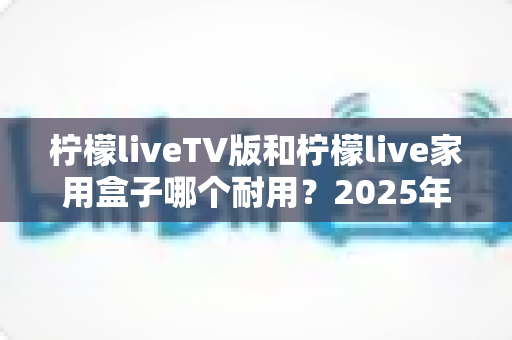 柠檬liveTV版和柠檬live家用盒子哪个耐用？2025年深度选购与耐用性全面解析指南