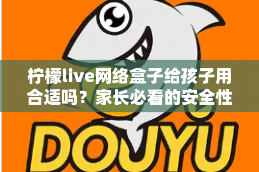 柠檬live网络盒子给孩子用合适吗？家长必看的安全性分析与实用指南