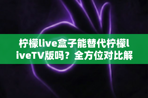 柠檬live盒子能替代柠檬liveTV版吗？全方位对比解析与选购指南，帮你找到最适合的观剧方案