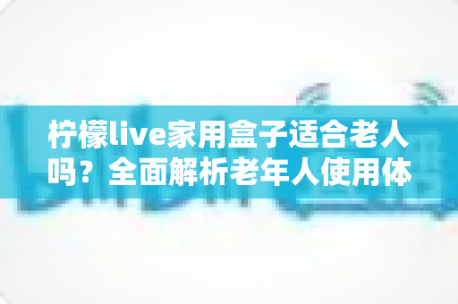柠檬live家用盒子适合老人吗？全面解析老年人使用体验与选购指南
