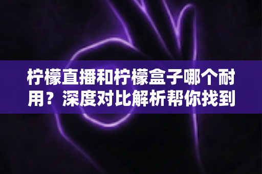 柠檬直播和柠檬盒子哪个耐用？深度对比解析帮你找到答案