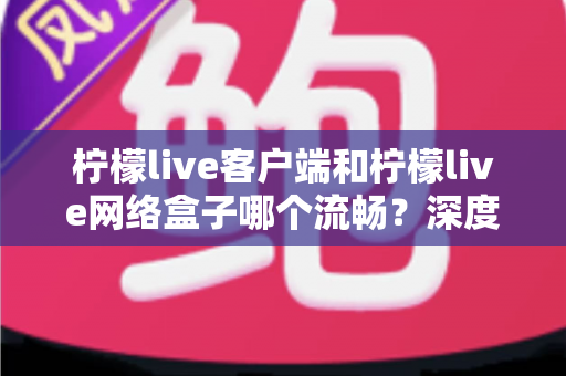 柠檬live客户端和柠檬live网络盒子哪个流畅？深度实测对比帮你选对设备
