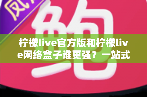 柠檬live官方版和柠檬live网络盒子谁更强？一站式深度对比评测与选择指南