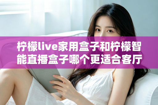 柠檬live家用盒子和柠檬智能直播盒子哪个更适合客厅？深度对比评测助你选对不选贵