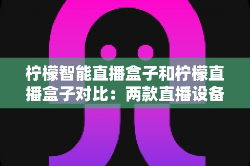 柠檬智能直播盒子和柠檬直播盒子对比：两款直播设备深度解析与选购指南