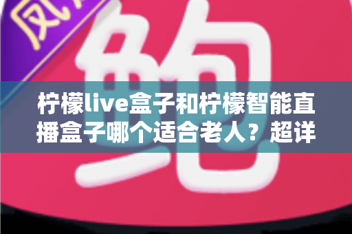 柠檬live盒子和柠檬智能直播盒子哪个适合老人？超详细选购指南帮您一次选对不踩坑