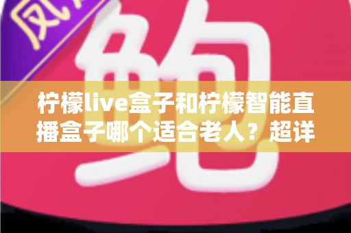 柠檬live盒子和柠檬智能直播盒子哪个适合老人？超详细选购指南帮您一次选对不踩坑