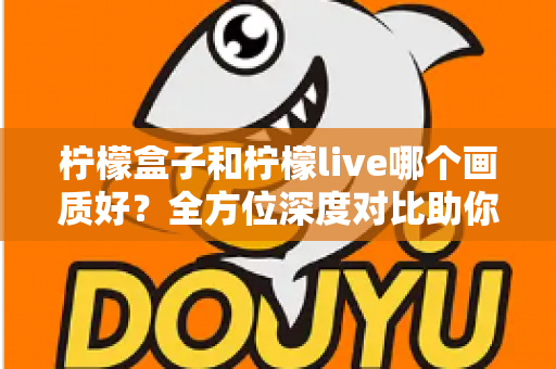 柠檬盒子和柠檬live哪个画质好？全方位深度对比助你选出高清观影首选