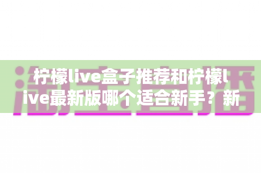柠檬live盒子推荐和柠檬live最新版哪个适合新手？新手入门选择与使用全攻略