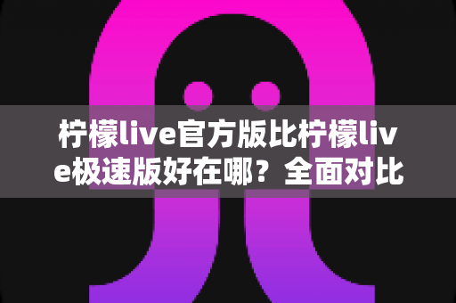 柠檬live官方版比柠檬live极速版好在哪？全面对比解析助你选对版本