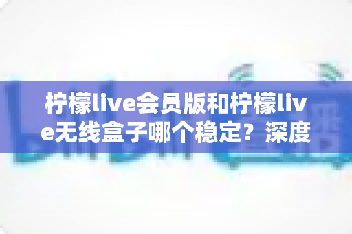 柠檬live会员版和柠檬live无线盒子哪个稳定？深度对比分析与选购指南
