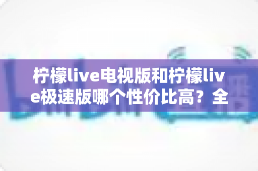 柠檬live电视版和柠檬live极速版哪个性价比高？全面对比解析助你选出最适合的版本