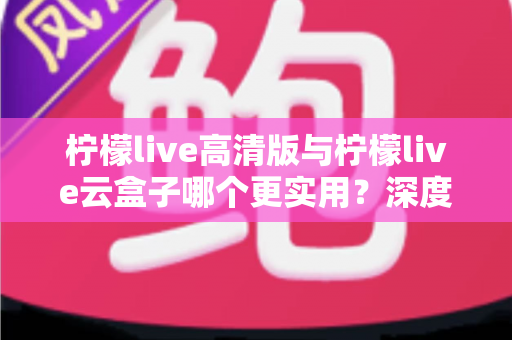 柠檬live高清版与柠檬live云盒子哪个更实用？深度对比评测助你做出明智选择