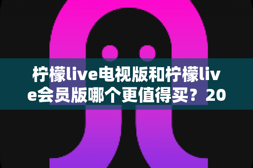 柠檬live电视版和柠檬live会员版哪个更值得买？2025年超全对比评测与选购避坑指南