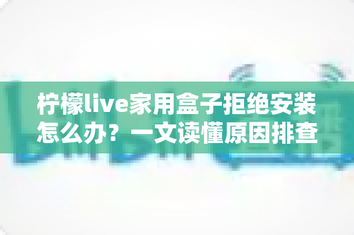 柠檬live家用盒子拒绝安装怎么办?一文读懂原因排查与完整解决方案 柠檬live家用盒子拒绝安装怎么办?一文读懂原因排查与完整解决方案