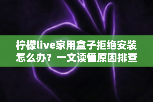 柠檬live家用盒子拒绝安装怎么办?一文读懂原因排查与完整解决方案 柠檬live家用盒子拒绝安装怎么办?一文读懂原因排查与完整解决方案