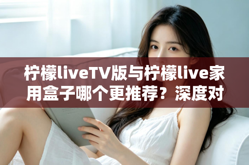 柠檬liveTV版与柠檬live家用盒子哪个更推荐？深度对比评测助你选出最适合的家庭大屏观影方案