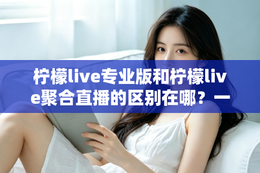 柠檬live专业版和柠檬live聚合直播的区别在哪？一文看懂功能、价格与适用人群的全方位对比