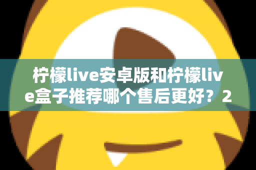 柠檬live安卓版和柠檬live盒子推荐哪个售后更好？2025年最全对比评测与选购指南