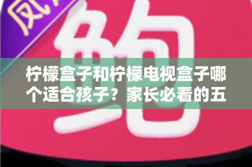 柠檬盒子和柠檬电视盒子哪个适合孩子？家长必看的五大维度选购指南
