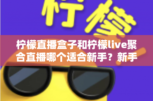 柠檬直播盒子和柠檬live聚合直播哪个适合新手？新手主播入门工具全方位对比指南