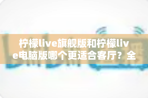 柠檬live旗舰版和柠檬live电脑版哪个更适合客厅？全面对比解析帮你选对版本