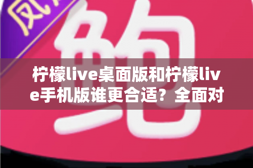 柠檬live桌面版和柠檬live手机版谁更合适？全面对比分析帮你做出最佳选择