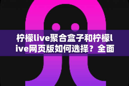 柠檬live聚合盒子和柠檬live网页版如何选择？全面对比分析助你找到最佳观看方案