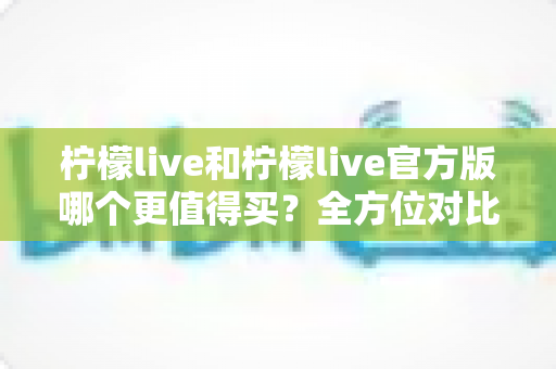 柠檬live和柠檬live官方版哪个更值得买?全方位对比评测助你做出明智选择 柠檬live和柠檬live官方版哪个更值得买?全方位对比评测助你做出明智选择