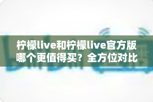 柠檬live和柠檬live官方版哪个更值得买？全方位对比评测助你做出明智选择