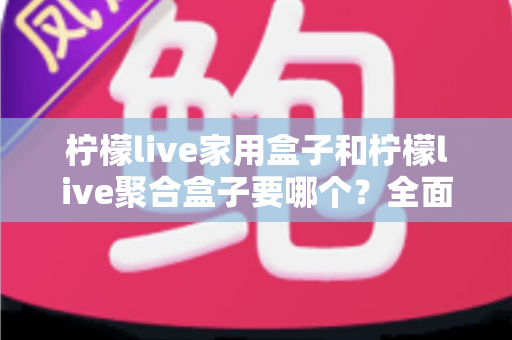 柠檬live家用盒子和柠檬live聚合盒子要哪个？全面对比解析帮你选对不踩坑