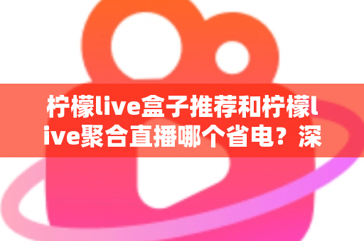 柠檬live盒子推荐和柠檬live聚合直播哪个省电？深度功耗对比与实用省电优化全攻略
