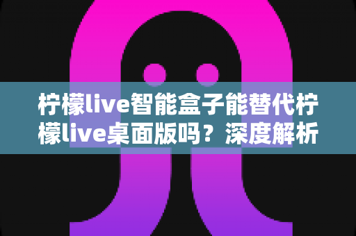 柠檬live智能盒子能替代柠檬live桌面版吗？深度解析功能差异与选购指南