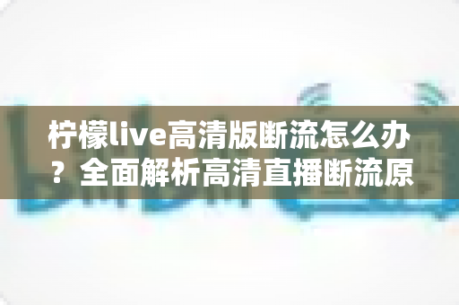 柠檬live高清版断流怎么办？全面解析高清直播断流原因与实用解决方法，助你畅享丝滑观看体验