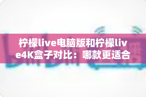 柠檬live电脑版和柠檬live4K盒子对比：哪款更适合你的观影需求？一文看懂两大版本核心差异