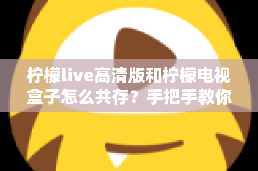 柠檬live高清版和柠檬电视盒子怎么共存？手把手教你实现双应用流畅运行全攻略