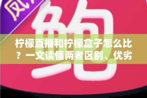 柠檬直播和柠檬盒子怎么比？一文读懂两者区别、优劣势与选择建议