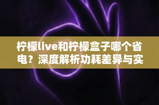 柠檬live和柠檬盒子哪个省电?深度解析功耗差异与实用省电指南 柠檬live和柠檬盒子哪个省电?深度解析功耗差异与实用省电指南