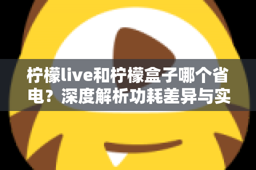 柠檬live和柠檬盒子哪个省电？深度解析功耗差异与实用省电指南