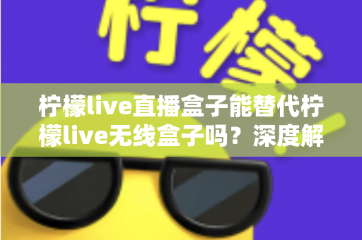 柠檬live直播盒子能替代柠檬live无线盒子吗？深度解析两款设备的功能差异与选购指南