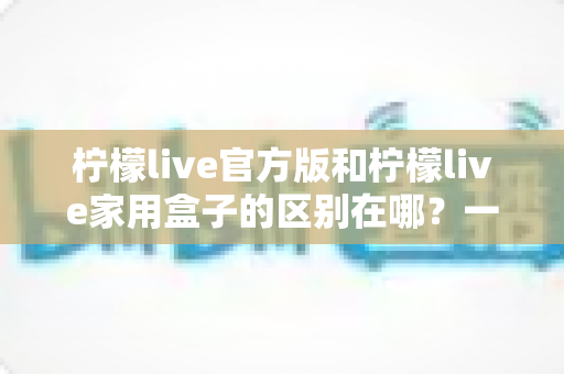 柠檬live官方版和柠檬live家用盒子的区别在哪？一文读懂两大版本差异与选购指南