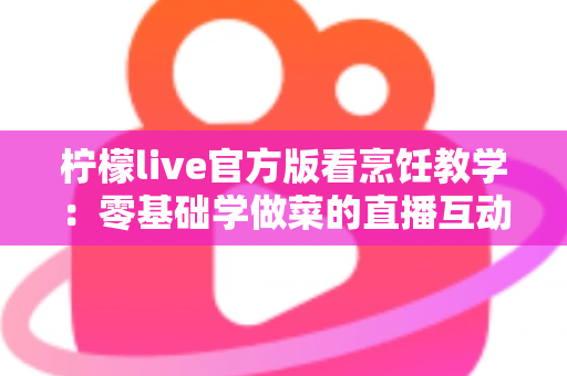 柠檬live官方版看烹饪教学：零基础学做菜的直播互动全新体验指南