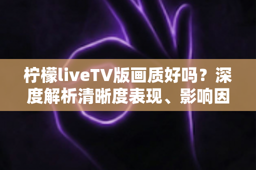 柠檬liveTV版画质好吗？深度解析清晰度表现、影响因素与实用优化技巧